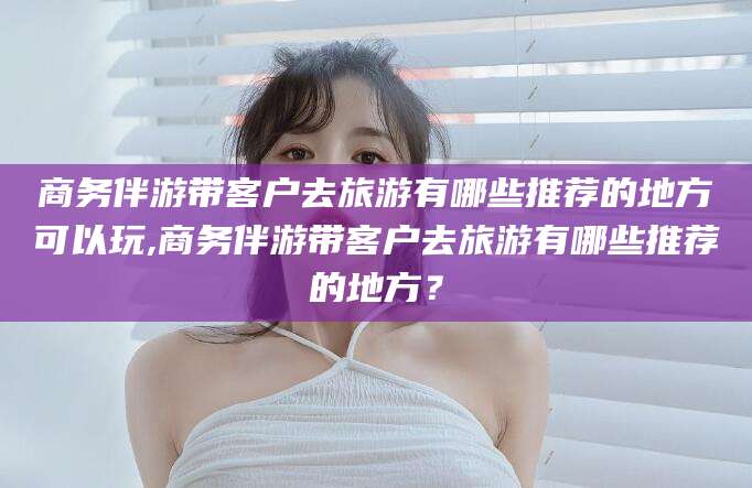 鄄城商务伴游带客户去旅游有哪些推荐的地方可以玩,商务伴游带客户去旅游有哪些推荐的地方？