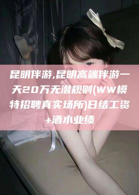 鄄城昆明伴游,昆明高端伴游一天20万无潜规则(WW模特招聘真实场所)日结工资+酒水业绩