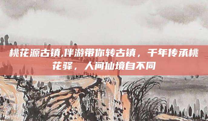 桃花源古镇,伴游带你转古镇,千年传承桃花驿,人间仙境自不同