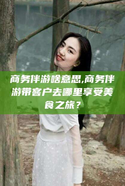 鄄城商务伴游啥意思,商务伴游带客户去哪里享受美食之旅？