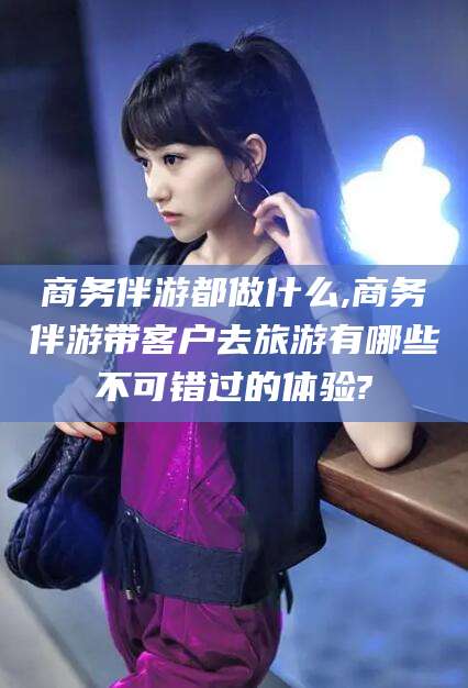 鄄城商务伴游都做什么,商务伴游带客户去旅游有哪些不可错过的体验?