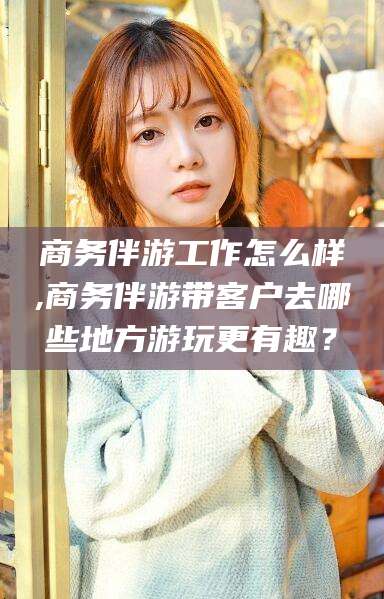 鄄城商务伴游工作怎么样,商务伴游带客户去哪些地方游玩更有趣？