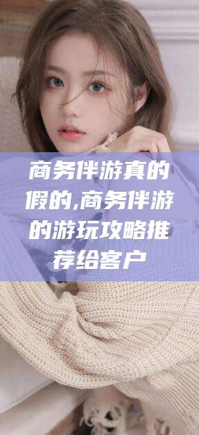 鄄城商务伴游真的假的,商务伴游的游玩攻略推荐给客户