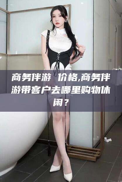 鄄城商务伴游 价格,商务伴游带客户去哪里购物休闲？