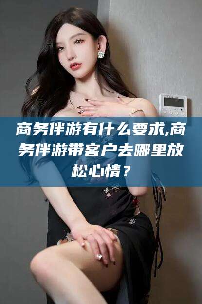 鄄城商务伴游有什么要求,商务伴游带客户去哪里放松心情？