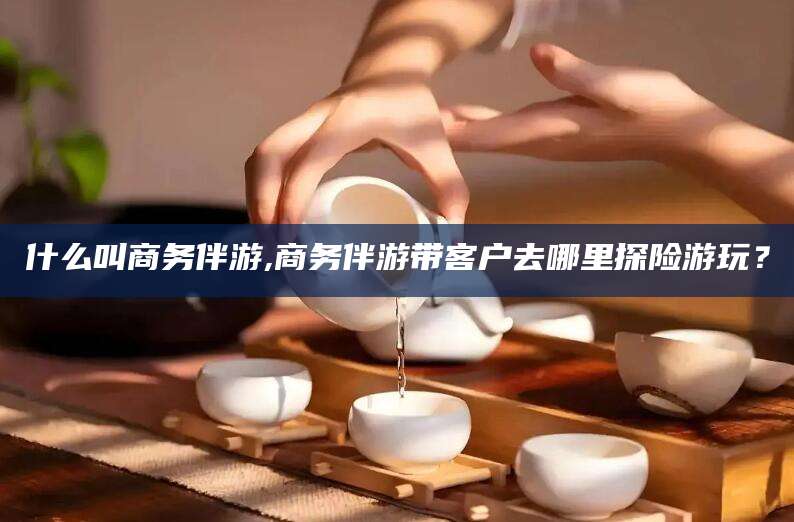 鄄城什么叫商务伴游,商务伴游带客户去哪里探险游玩？