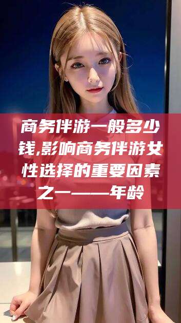 鄄城商务伴游一般多少钱,影响商务伴游女性选择的重要因素之一——年龄