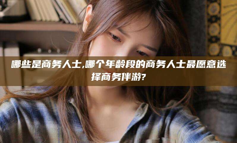 鄄城哪些是商务人士,哪个年龄段的商务人士最愿意选择商务伴游?