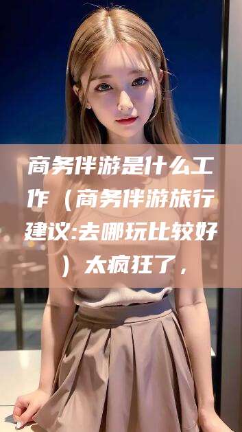 鄄城商务伴游是什么工作（商务伴游旅行建议:去哪玩比较好）太疯狂了，