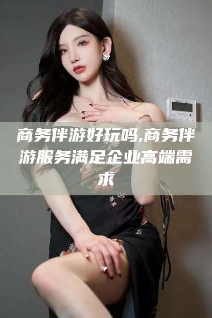 鄄城商务伴游好玩吗,商务伴游服务满足企业高端需求