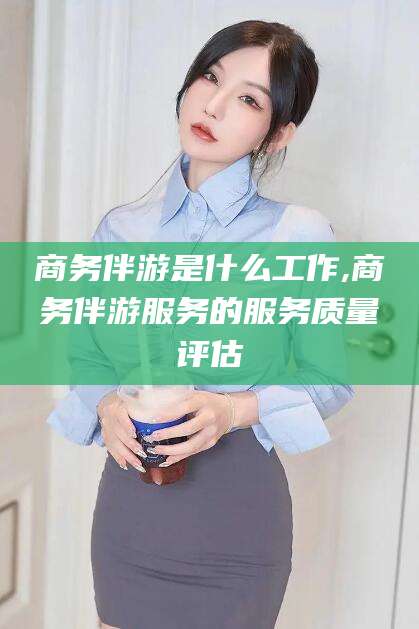 鄄城商务伴游是什么工作,商务伴游服务的服务质量评估