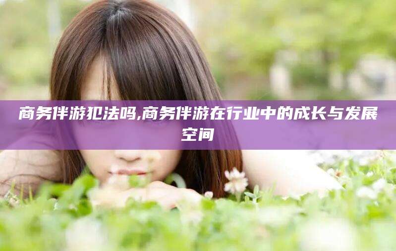 鄄城商务伴游犯法吗,商务伴游在行业中的成长与发展空间
