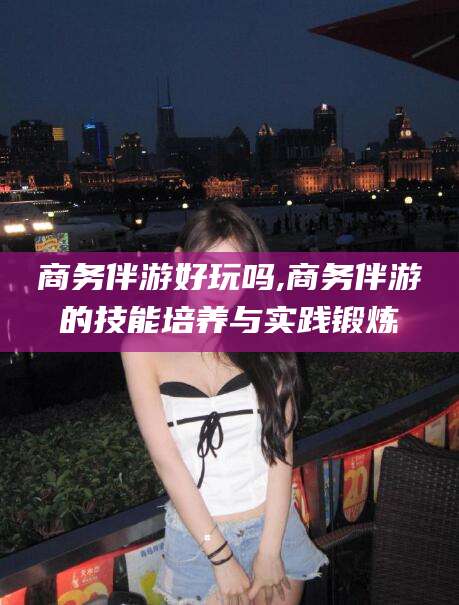 鄄城商务伴游好玩吗,商务伴游的技能培养与实践锻炼
