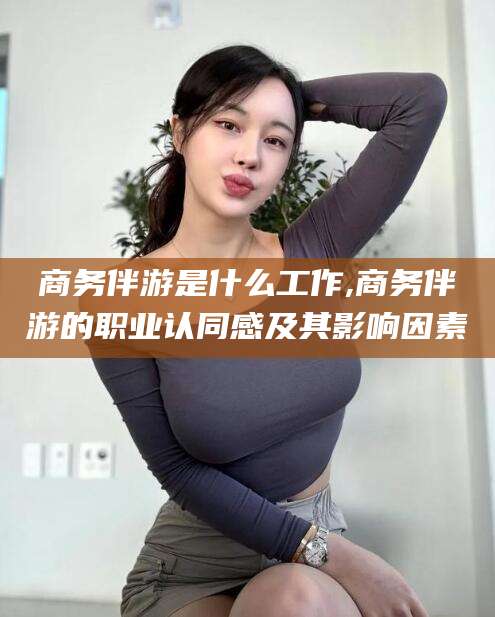 鄄城商务伴游是什么工作,商务伴游的职业认同感及其影响因素