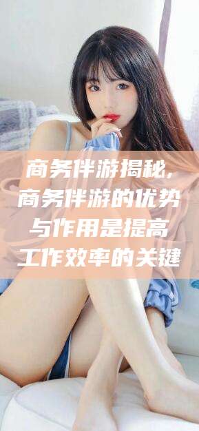 鄄城商务伴游揭秘,商务伴游的优势与作用是提高工作效率的关键