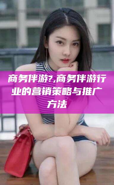 鄄城商务伴游?,商务伴游行业的营销策略与推广方法