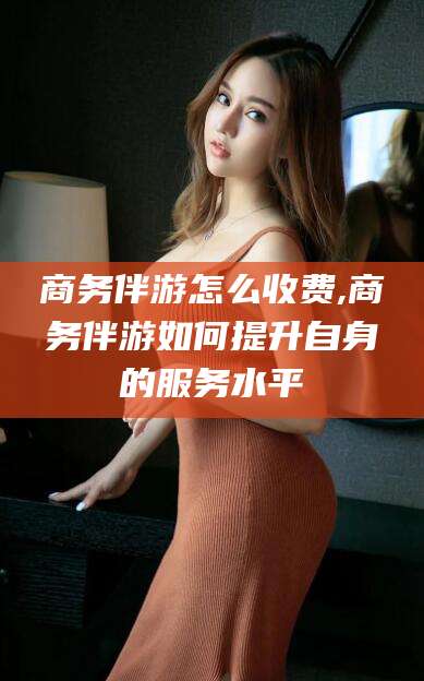 鄄城商务伴游怎么收费,商务伴游如何提升自身的服务水平