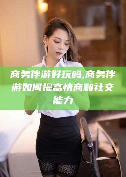 鄄城商务伴游好玩吗,商务伴游如何提高情商和社交能力